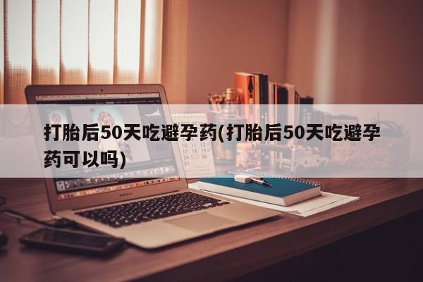 私人卖打胎药微信号,亲测有效！打胎后50天吃避孕药(打胎后50天吃避孕药可以吗)