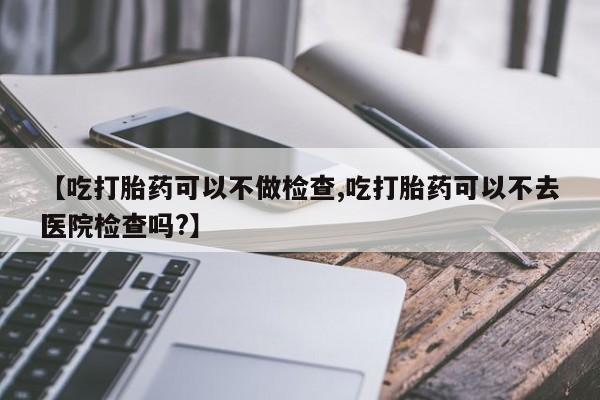 私人卖打胎药微信号,亲测有效！【吃打胎药可以不做检查,吃打胎药可以不去医院检查吗?】