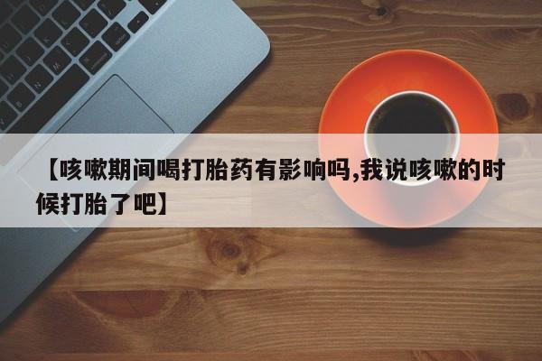 私人卖打胎药微信号,亲测有效！【咳嗽期间喝打胎药有影响吗,我说咳嗽的时候打胎了吧】