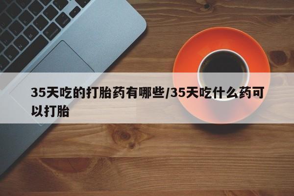 私人卖打胎药微信号,亲测有效！35天吃的打胎药有哪些/35天吃什么药可以打胎