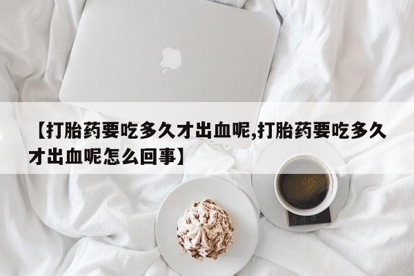 私人卖打胎药微信号,亲测有效！【打胎药要吃多久才出血呢,打胎药要吃多久才出血呢怎么回事】