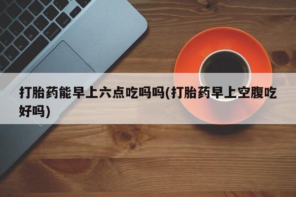 私人卖打胎药微信号,亲测有效！打胎药能早上六点吃吗吗(打胎药早上空腹吃好吗)