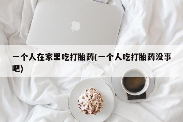 私人卖打胎药微信号,亲测有效！一个人在家里吃打胎药(一个人吃打胎药没事吧)