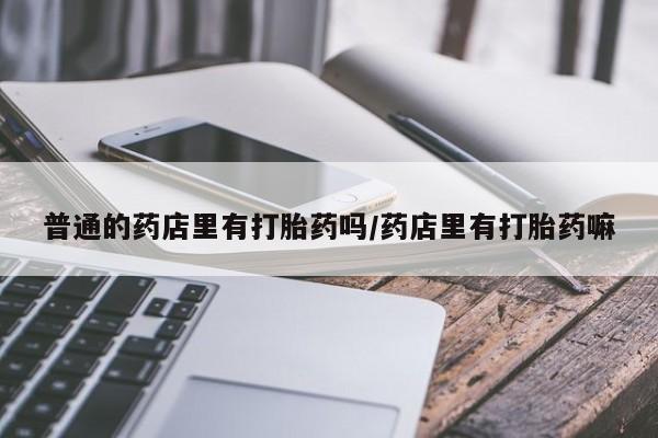 私人卖打胎药微信号,亲测有效！普通的药店里有打胎药吗/药店里有打胎药嘛