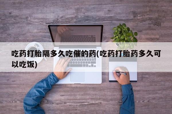 私人卖打胎药微信号,亲测有效！吃药打胎隔多久吃催的药(吃药打胎药多久可以吃饭)