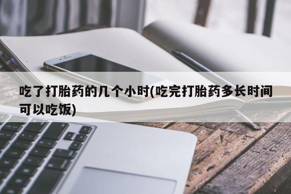 私人卖打胎药微信号,亲测有效！吃了打胎药的几个小时(吃完打胎药多长时间可以吃饭)