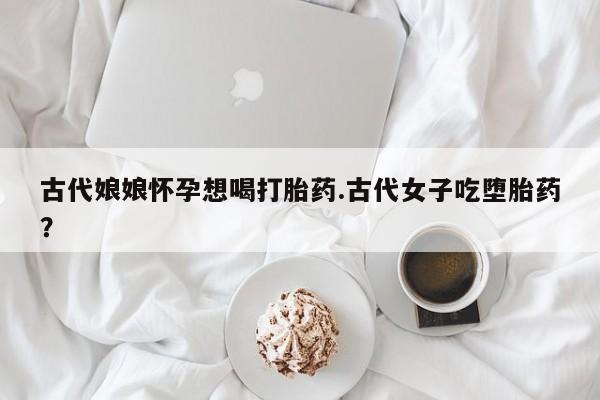 私人卖打胎药微信号,亲测有效！古代娘娘怀孕想喝打胎药.古代女子吃堕胎药？