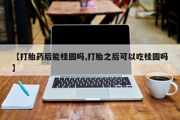 私人卖打胎药微信号,亲测有效！【打胎药后能桂圆吗,打胎之后可以吃桂圆吗】