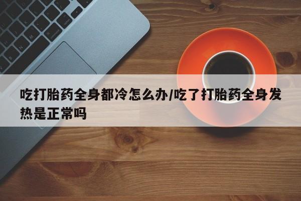 私人卖打胎药微信号,亲测有效！吃打胎药全身都冷怎么办/吃了打胎药全身发热是正常吗