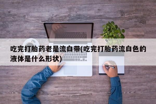 私人卖打胎药微信号,亲测有效！吃完打胎药老是流白带(吃完打胎药流白色的液体是什么形状)