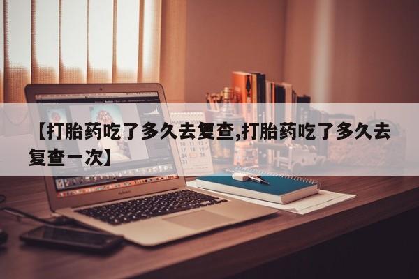 私人卖打胎药微信号,亲测有效！【打胎药吃了多久去复查,打胎药吃了多久去复查一次】