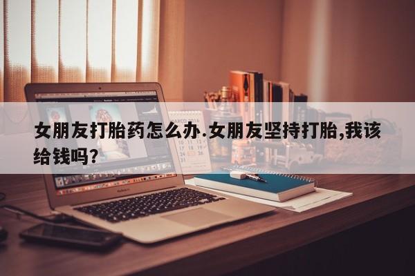 私人卖打胎药微信号,亲测有效！女朋友打胎药怎么办.女朋友坚持打胎,我该给钱吗？