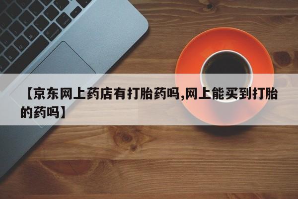 私人卖打胎药微信号,亲测有效！【京东网上药店有打胎药吗,网上能买到打胎的药吗】