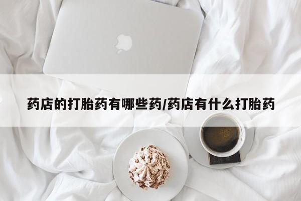 私人卖打胎药微信号,亲测有效！药店的打胎药有哪些药/药店有什么打胎药