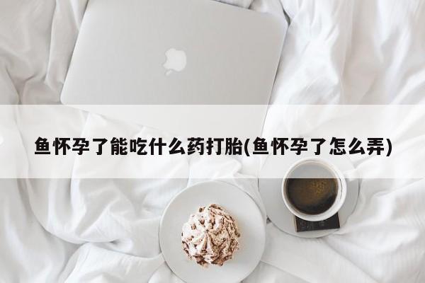私人卖打胎药微信号,亲测有效！鱼怀孕了能吃什么药打胎(鱼怀孕了怎么弄)