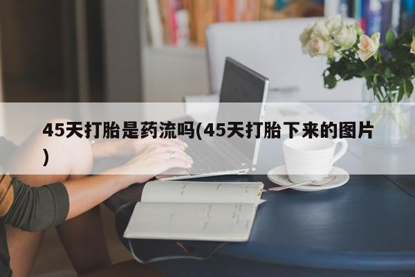 私人卖打胎药微信号,亲测有效！45天打胎是药流吗(45天打胎下来的图片)