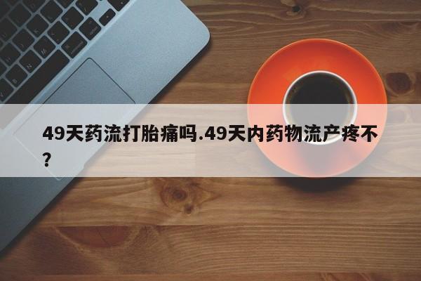 私人卖打胎药微信号,亲测有效！49天药流打胎痛吗.49天内药物流产疼不？