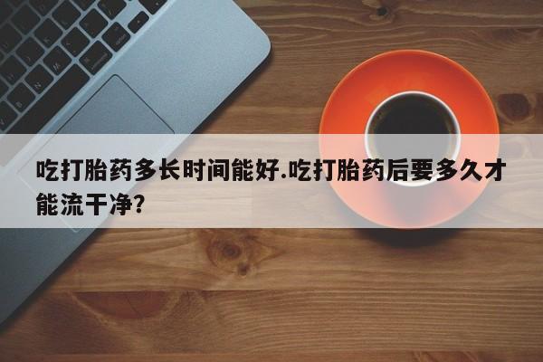 私人卖打胎药微信号,亲测有效！吃打胎药多长时间能好.吃打胎药后要多久才能流干净？