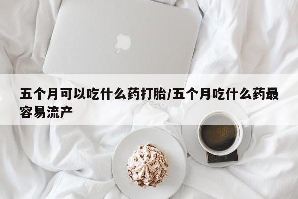 私人卖打胎药微信号,亲测有效！五个月可以吃什么药打胎/五个月吃什么药最容易流产