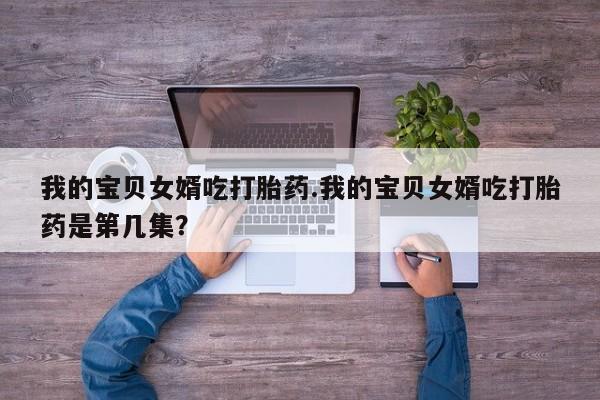 私人卖打胎药微信号,亲测有效！我的宝贝女婿吃打胎药.我的宝贝女婿吃打胎药是第几集？
