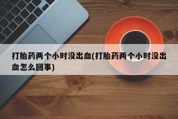 私人卖打胎药微信号,亲测有效！打胎药两个小时没出血(打胎药两个小时没出血怎么回事)