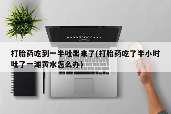 私人卖打胎药微信号,亲测有效！打胎药吃到一半吐出来了(打胎药吃了半小时吐了一滩黄水怎么办)
