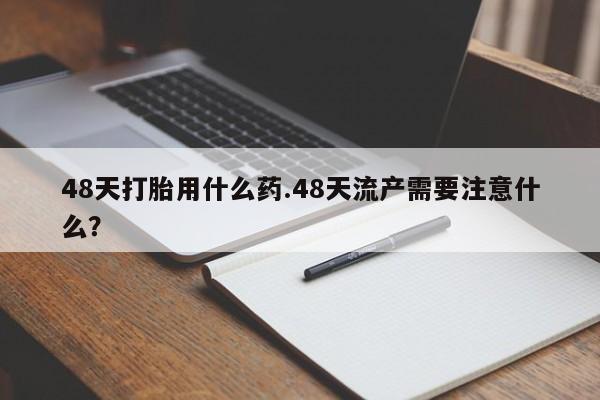 私人卖打胎药微信号,亲测有效！48天打胎用什么药.48天流产需要注意什么？