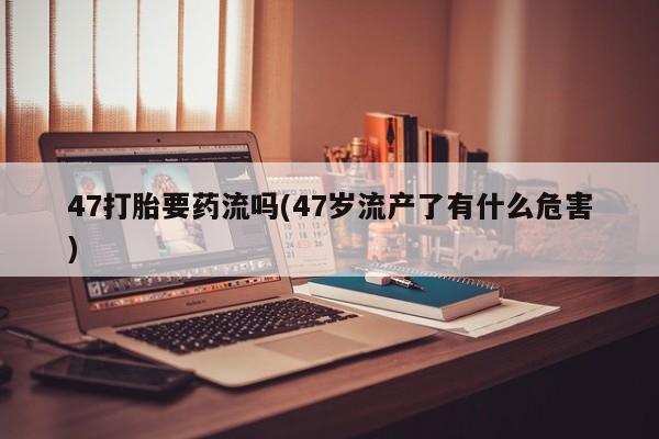 私人卖打胎药微信号,亲测有效！47打胎要药流吗(47岁流产了有什么危害)