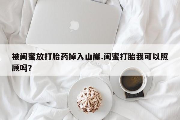 私人卖打胎药微信号,亲测有效！被闺蜜放打胎药掉入山崖.闺蜜打胎我可以照顾吗？