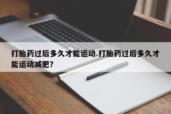 私人卖打胎药微信号,亲测有效！打胎药过后多久才能运动.打胎药过后多久才能运动减肥？