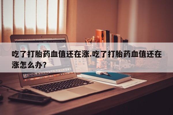 私人卖打胎药微信号,亲测有效！吃了打胎药血值还在涨.吃了打胎药血值还在涨怎么办？