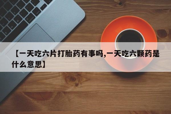 私人卖打胎药微信号,亲测有效！【一天吃六片打胎药有事吗,一天吃六颗药是什么意思】