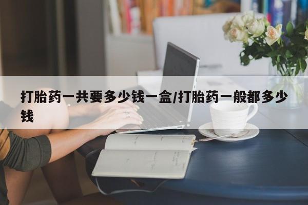 私人卖打胎药微信号,亲测有效！打胎药一共要多少钱一盒/打胎药一般都多少钱