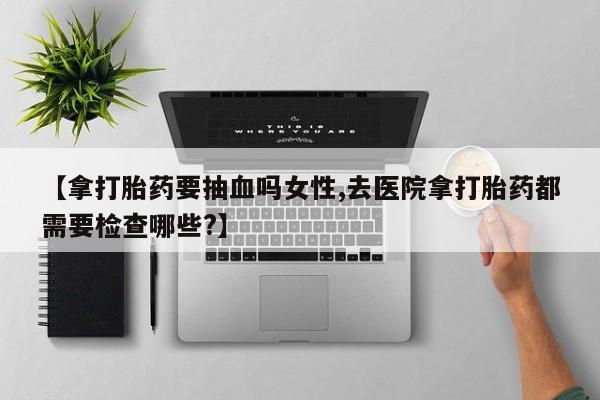 私人卖打胎药微信号,亲测有效！【拿打胎药要抽血吗女性,去医院拿打胎药都需要检查哪些?】