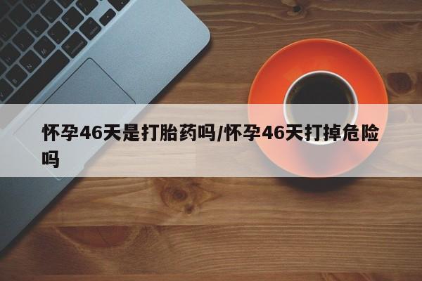 私人卖打胎药微信号,亲测有效！怀孕46天是打胎药吗/怀孕46天打掉危险吗