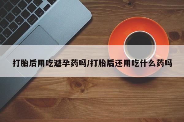 私人卖打胎药微信号,亲测有效！打胎后用吃避孕药吗/打胎后还用吃什么药吗