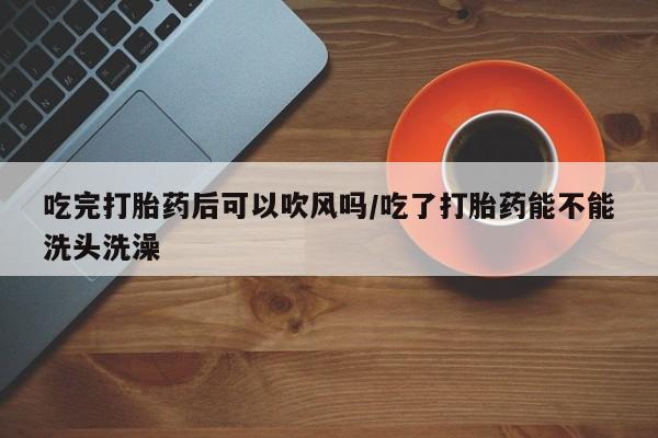 私人卖打胎药微信号,亲测有效！吃完打胎药后可以吹风吗/吃了打胎药能不能洗头洗澡