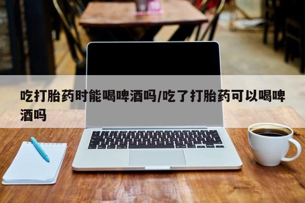 私人卖打胎药微信号,亲测有效!吃打胎药时能喝啤酒吗/吃了打胎药可以喝啤酒吗
