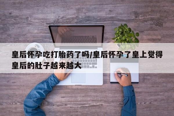 私人卖打胎药微信号,亲测有效！皇后怀孕吃打胎药了吗/皇后怀孕了皇上觉得皇后的肚子越来越大
