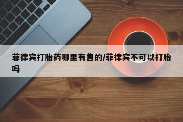 私人卖打胎药微信号,亲测有效!菲律宾打胎药哪里有售的/菲律宾不可以打胎吗