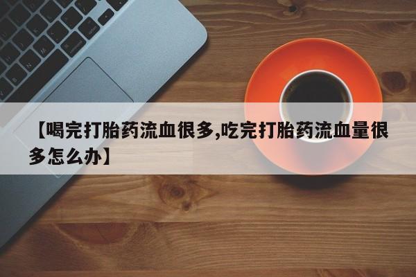 私人卖打胎药微信号,亲测有效！【喝完打胎药流血很多,吃完打胎药流血量很多怎么办】