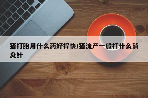 私人卖打胎药微信号,亲测有效！猪打胎用什么药好得快/猪流产一般打什么消炎针