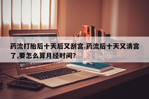私人卖打胎药微信号,亲测有效！药流打胎后十天后又刮宫.药流后十天又清宫了,要怎么算月经时间？